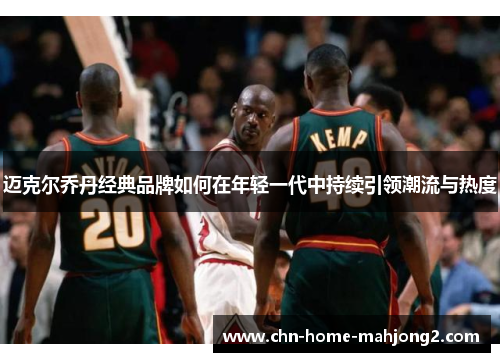 迈克尔乔丹经典品牌如何在年轻一代中持续引领潮流与热度