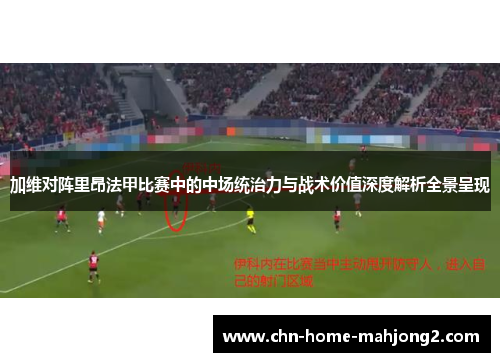 加维对阵里昂法甲比赛中的中场统治力与战术价值深度解析全景呈现
