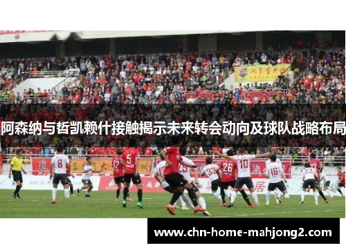 阿森纳与哲凯赖什接触揭示未来转会动向及球队战略布局