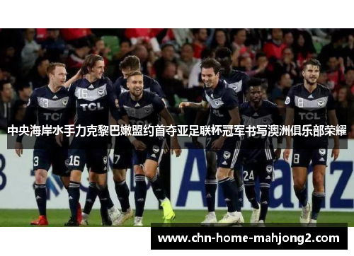 中央海岸水手力克黎巴嫩盟约首夺亚足联杯冠军书写澳洲俱乐部荣耀