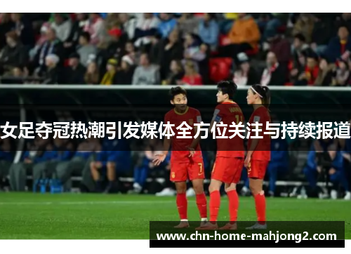 女足夺冠热潮引发媒体全方位关注与持续报道