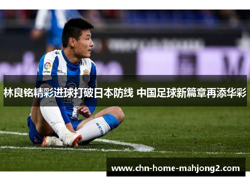 林良铭精彩进球打破日本防线 中国足球新篇章再添华彩