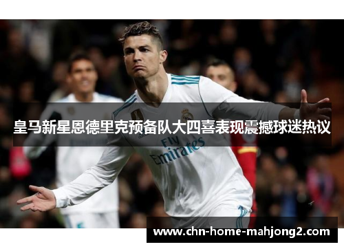 皇马新星恩德里克预备队大四喜表现震撼球迷热议