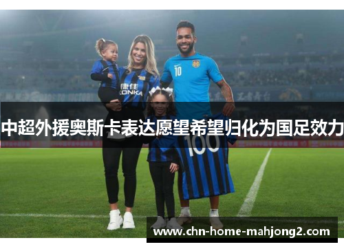 中超外援奥斯卡表达愿望希望归化为国足效力 中超外援奥斯卡表达愿望希望归化为国足效力